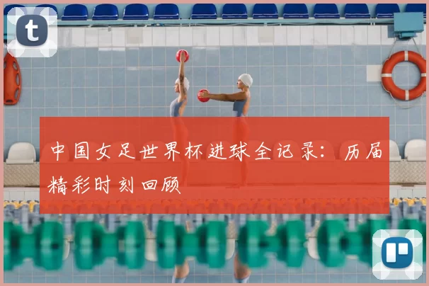 中国女足世界杯进球全记录：历届精彩时刻回顾