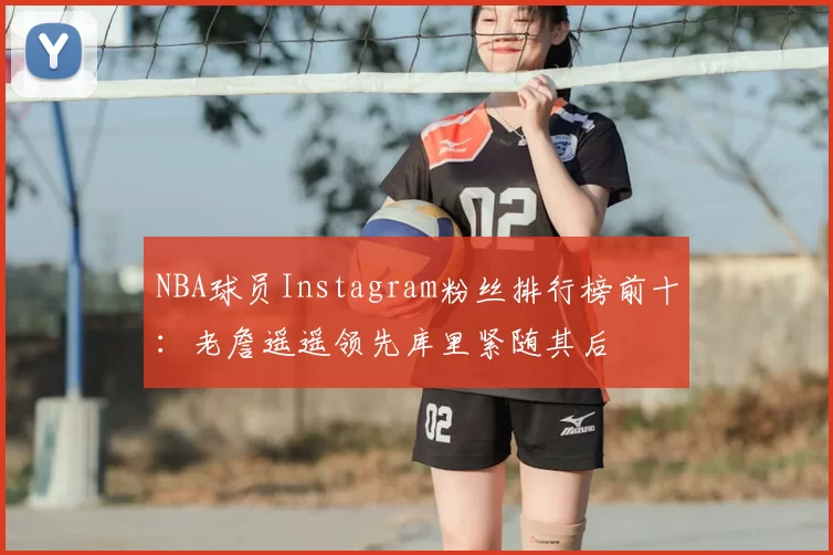 NBA球员Instagram粉丝排行榜前十：老詹遥遥领先库里紧随其后