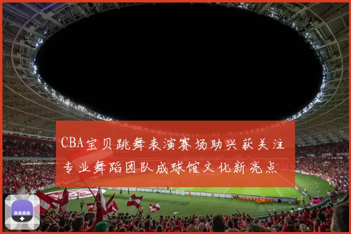 CBA宝贝跳舞表演赛场助兴获关注 专业舞蹈团队成球馆文化新亮点