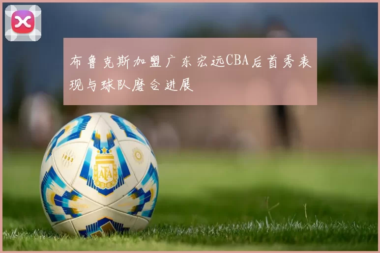 布鲁克斯加盟广东宏远CBA后首秀表现与球队磨合进展