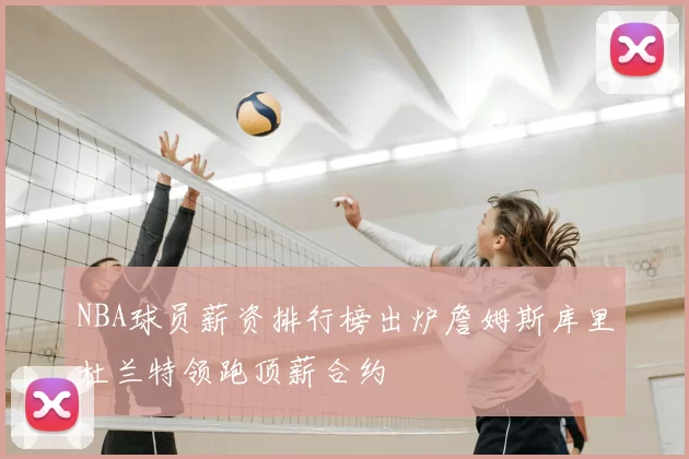 NBA球员薪资排行榜出炉詹姆斯库里杜兰特领跑顶薪合约