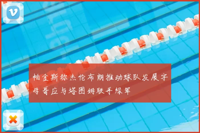 帕金斯称杰伦布朗推动球队发展字母哥应与塔图姆联手绿军