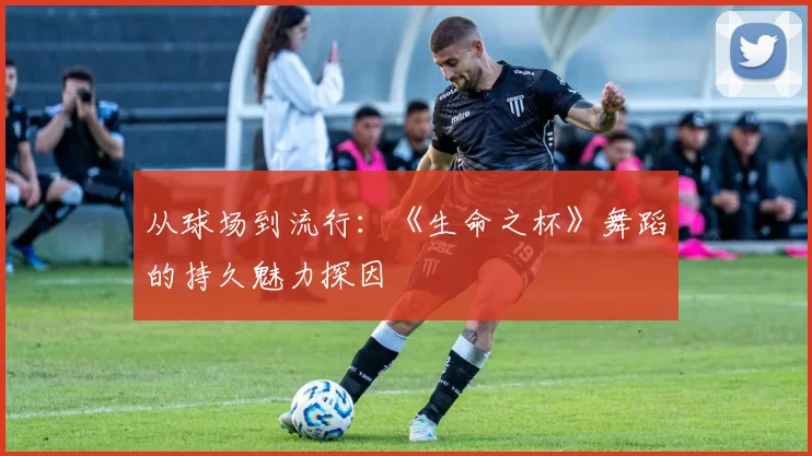 从球场到流行:《生命之杯》舞蹈的持久魅力探因