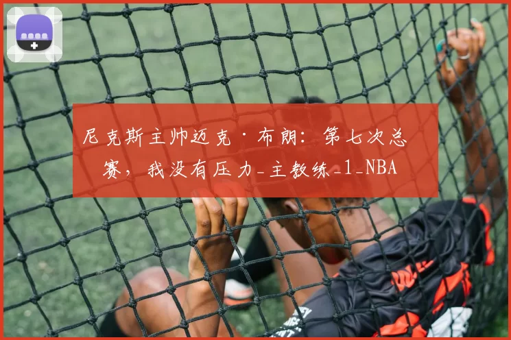 尼克斯主帅迈克·布朗：第七次总决赛，我没有压力_主教练_1_NBA