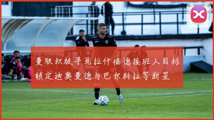 曼联积极寻觅拉什福德接班人目标锁定迪奥曼德与巴尔科拉等新星