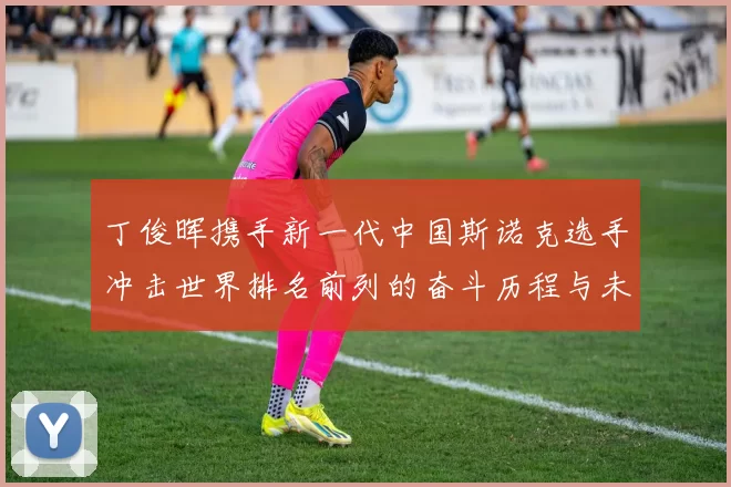 丁俊晖携手新一代中国斯诺克选手冲击世界排名前列的奋斗历程与未来展望