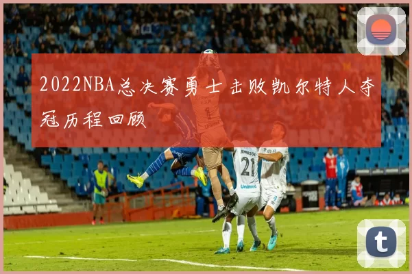 2022NBA总决赛勇士击败凯尔特人夺冠历程回顾