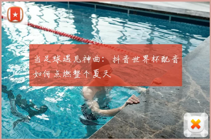 当足球遇见神曲：抖音世界杯配音如何点燃整个夏天