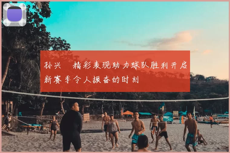 孙兴慜精彩表现助力球队胜利开启新赛季令人振奋的时刻