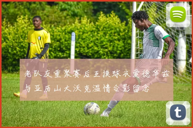 老队友重聚赛后互换球衣爱德华兹与亚历山大沃克温情合影留念