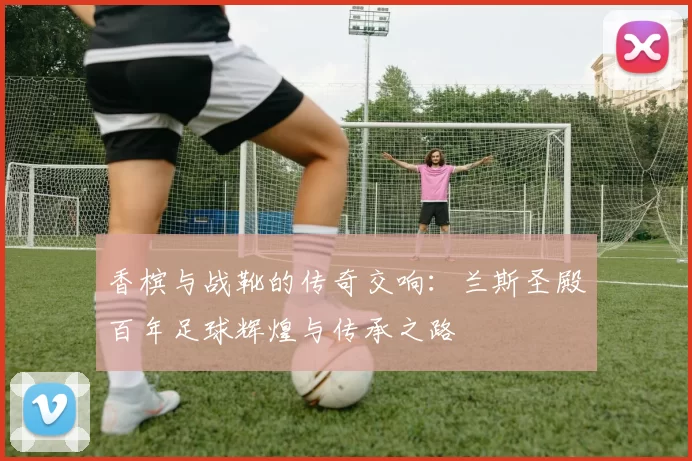 香槟与战靴的传奇交响：兰斯圣殿百年足球辉煌与传承之路