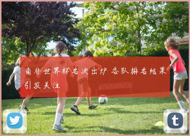 南非世界杯名次出炉 各队排名结果引发关注