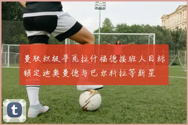 曼联积极寻觅拉什福德接班人目标锁定迪奥曼德与巴尔科拉等新星