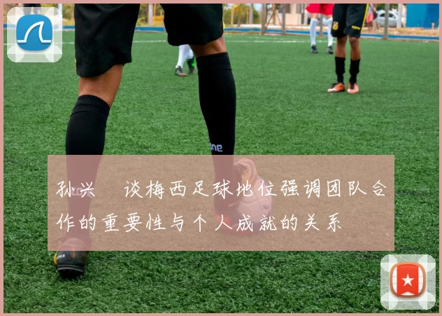 孙兴慜谈梅西足球地位强调团队合作的重要性与个人成就的关系