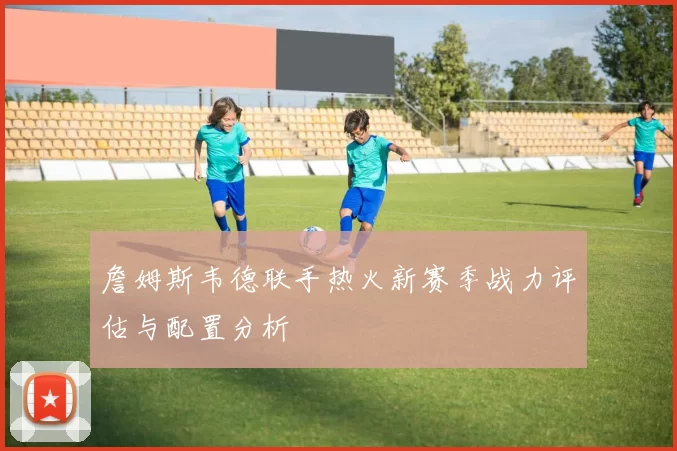 詹姆斯韦德联手热火新赛季战力评估与配置分析