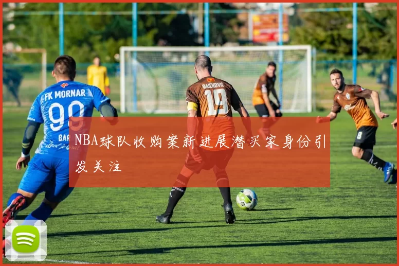 NBA球队收购案新进展潜买家身份引发关注