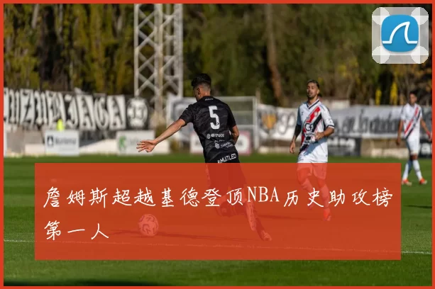 詹姆斯超越基德登顶NBA历史助攻榜第一人