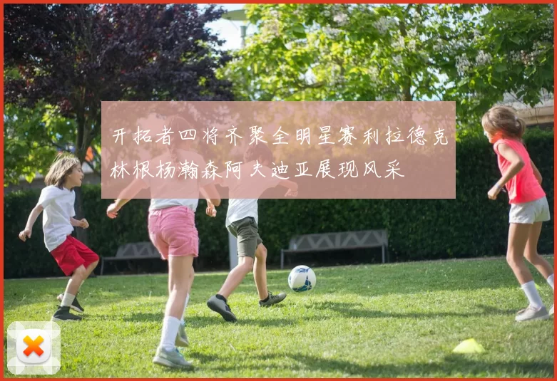 开拓者四将齐聚全明星赛利拉德克林根杨瀚森阿夫迪亚展现风采