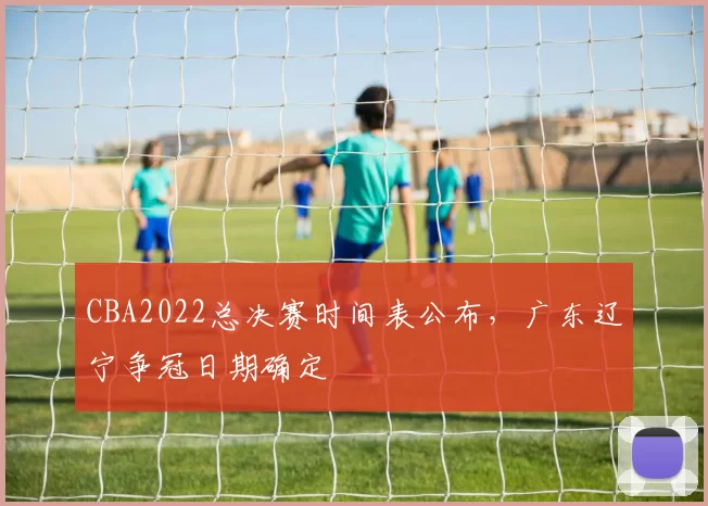 CBA2022总决赛时间表公布，广东辽宁争冠日期确定
