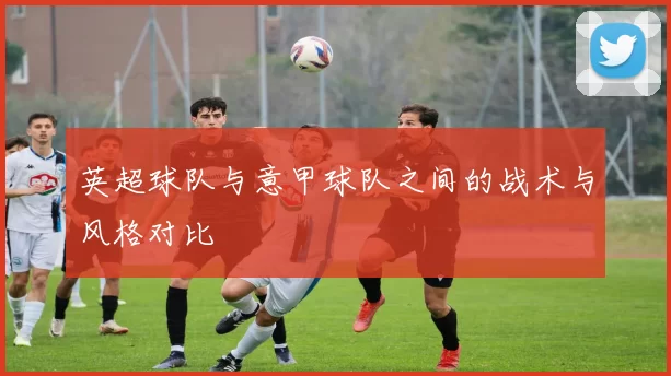 英超球队与意甲球队之间的战术与风格对比