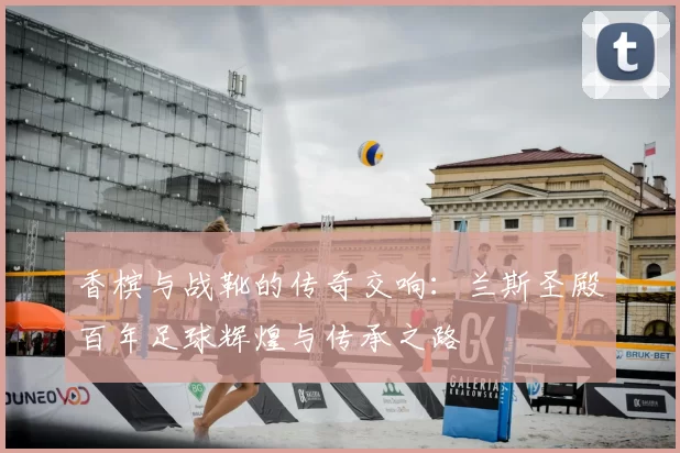 香槟与战靴的传奇交响：兰斯圣殿百年足球辉煌与传承之路