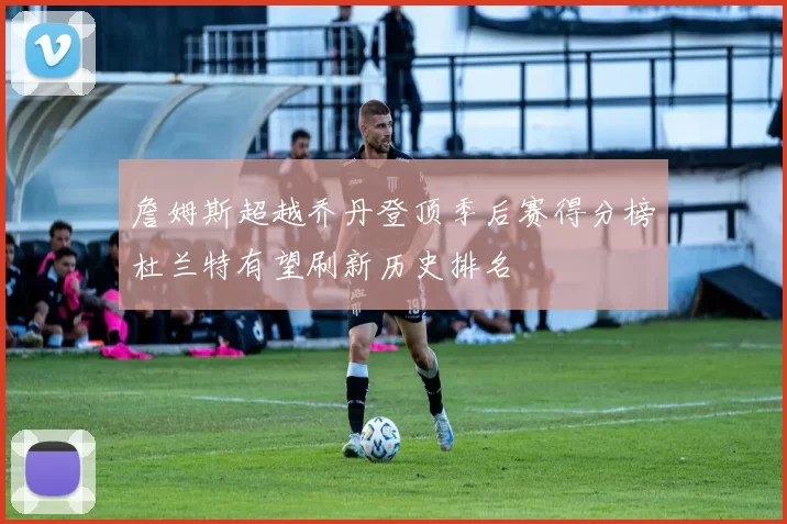 詹姆斯超越乔丹登顶季后赛得分榜杜兰特有望刷新历史排名