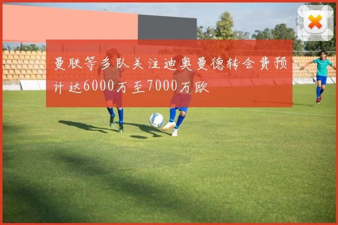 曼联等多队关注迪奥曼德转会费预计达6000万至7000万欧
