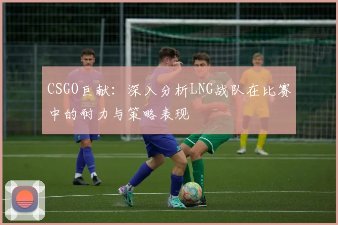 CSGO巨献：深入分析LNG战队在比赛中的耐力与策略表现