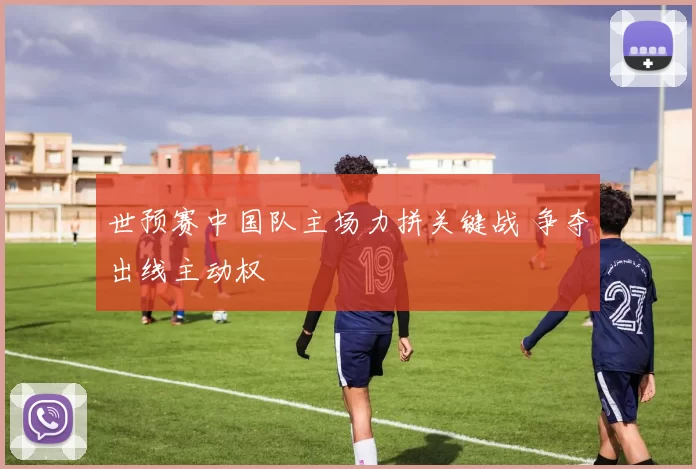 世预赛中国队主场力拼关键战 争夺出线主动权