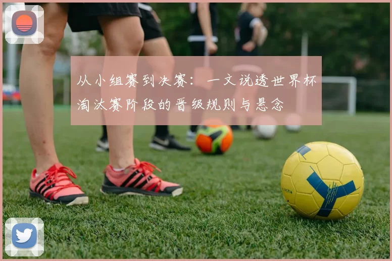 从小组赛到决赛：一文说透世界杯淘汰赛阶段的晋级规则与悬念