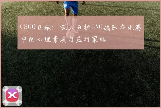 CSGO巨献：深入分析LNG战队在比赛中的心理素质与应对策略