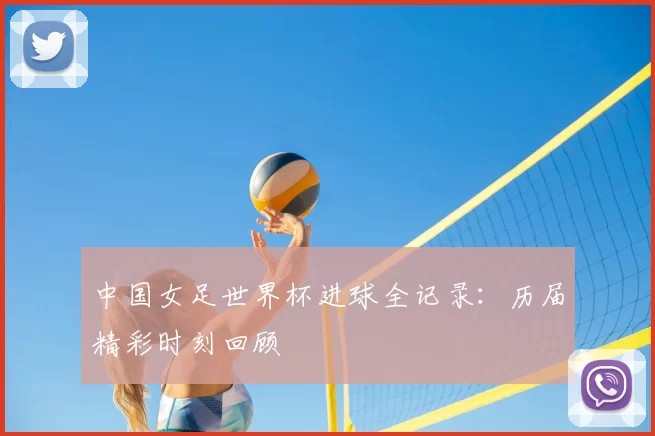 中国女足世界杯进球全记录：历届精彩时刻回顾