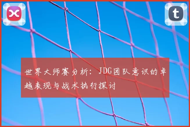 世界大师赛分析：JDG团队意识的卓越表现与战术执行探讨