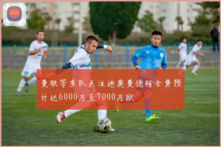 曼联等多队关注迪奥曼德转会费预计达6000万至7000万欧