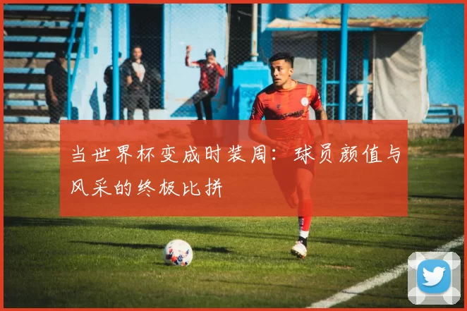 当世界杯变成时装周：球员颜值与风采的终极比拼