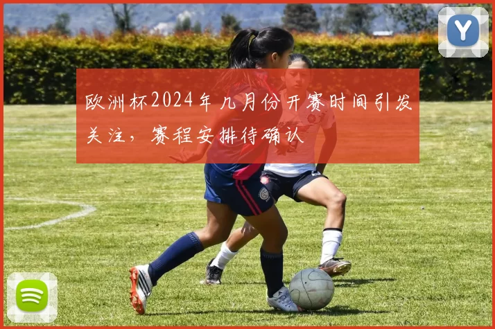 欧洲杯2024年几月份开赛时间引发关注，赛程安排待确认