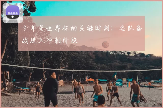 今年是世界杯的关键时刻：各队备战进入冲刺阶段