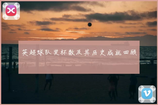英超球队奖杯数及其历史成就回顾