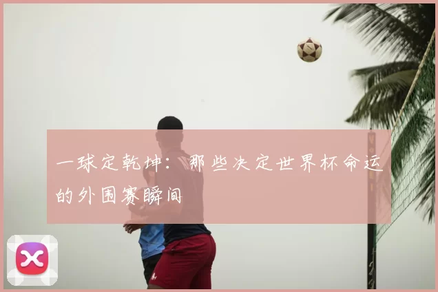 一球定乾坤:那些决定世界杯命运的外围赛瞬间
