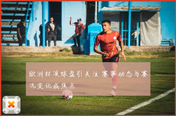 欧洲杯滚球盘引关注 赛事动态与赛况变化成焦点