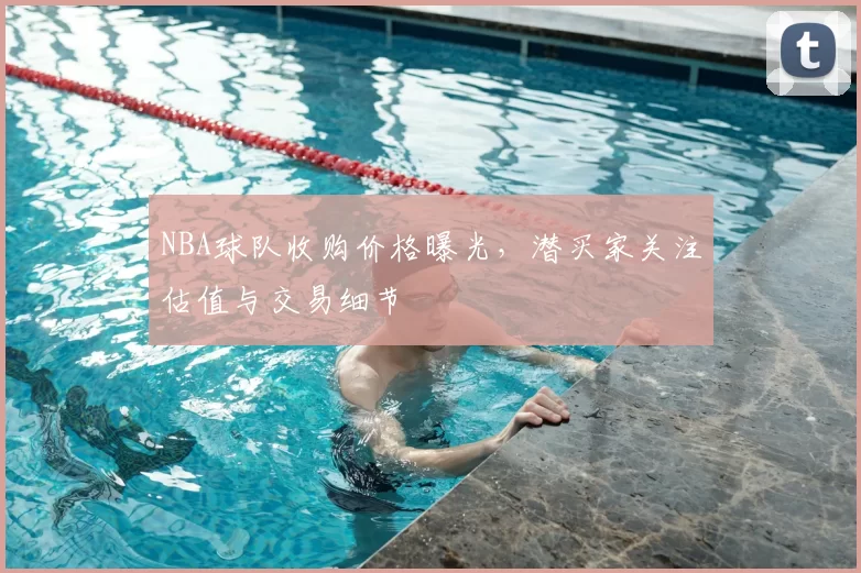 NBA球队收购价格曝光,潜买家关注估值与交易细节