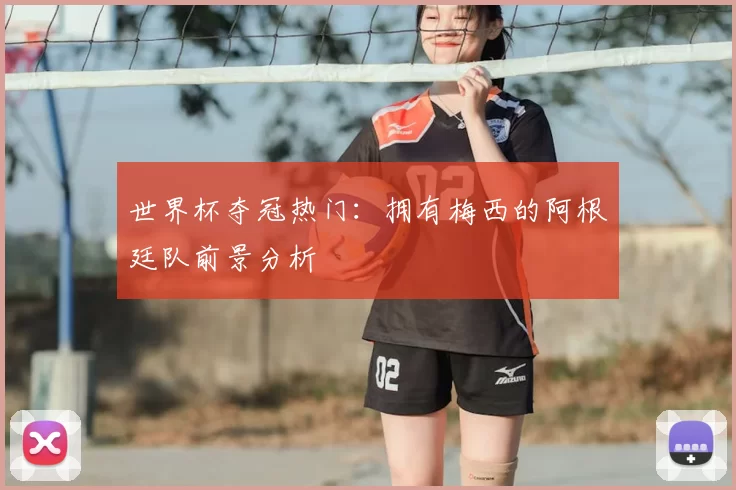 世界杯夺冠热门:拥有梅西的阿根廷队前景分析