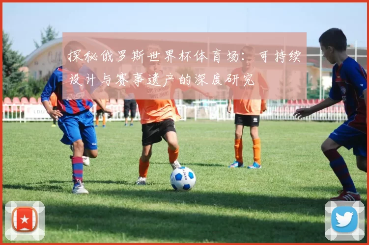 探秘俄罗斯世界杯体育场：可持续设计与赛事遗产的深度研究