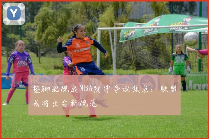 垫脚犯规成NBA防守争议焦点，联盟或将出台新规范