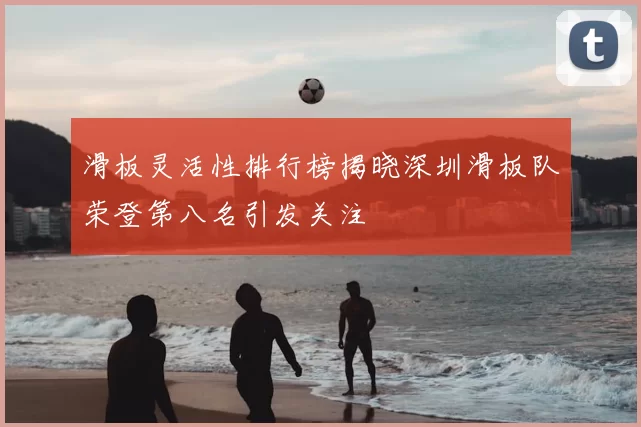 滑板灵活性排行榜揭晓深圳滑板队荣登第八名引发关注