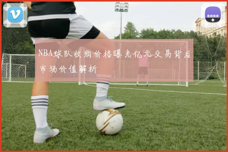 NBA球队收购价格曝光亿元交易背后市场价值解析