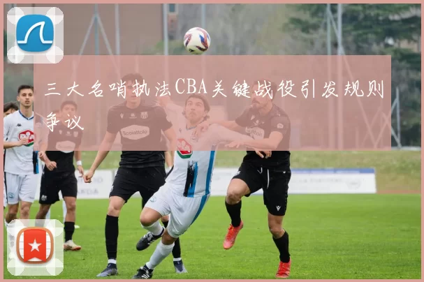 三大名哨执法CBA关键战役引发规则争议