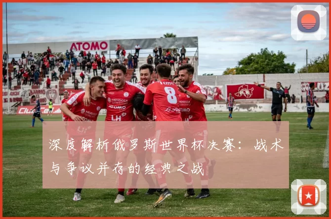深度解析俄罗斯世界杯决赛:战术与争议并存的经典之战