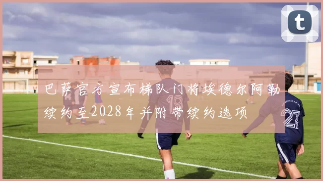 巴萨官方宣布梯队门将埃德尔阿勒续约至2028年并附带续约选项
