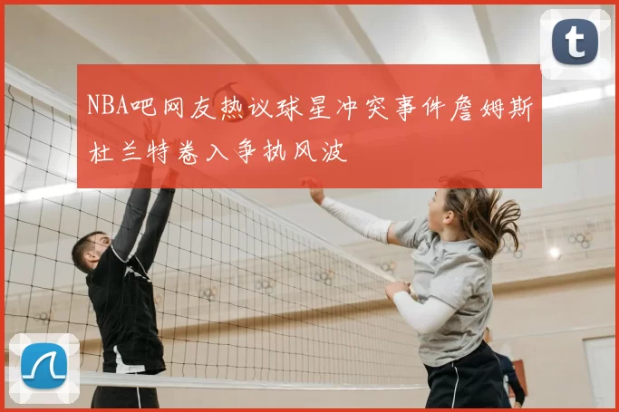 NBA吧网友热议球星冲突事件詹姆斯杜兰特卷入争执风波